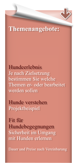 Themenangebote:      Hundeerlebnis Je nach Zielsetzung bestimmen Sie welche Themen er- oder bearbeitet werden sollen  Hunde verstehen Projektbeispiel  Fit für Hundebegegnungen Sicherheit im Umgang  mit Hunden erlernen  Dauer und Preise nach Vereinbarung