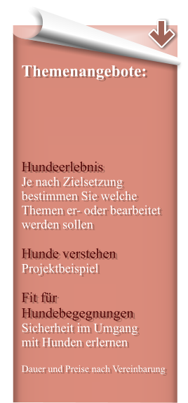 Themenangebote:      Hundeerlebnis Je nach Zielsetzung bestimmen Sie welche Themen er- oder bearbeitet werden sollen  Hunde verstehen Projektbeispiel  Fit für Hundebegegnungen Sicherheit im Umgang  mit Hunden erlernen  Dauer und Preise nach Vereinbarung